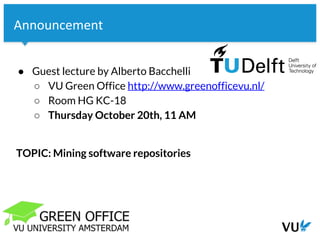 Vrije Universiteit Amsterdam
Announcement
● Guest lecture by Alberto Bacchelli
○ VU Green Office http://www.greenofficevu.nl/
○ Room HG KC-18
○ Thursday October 20th, 11 AM
TOPIC: Mining software repositories
 