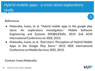 Vrije Universiteit Amsterdam
20
Hybrid mobile apps - a cross-store exploratory
study
References
● Malavolta, Ivano, et al. "Hybrid mobile apps in the google play
store: An exploratory investigation." Mobile Software
Engineering and Systems (MOBILESoft), 2015 2nd ACM
International Conference on. IEEE, 2015.
● Malavolta, Ivano, et al. "End Users' Perception of Hybrid Mobile
Apps in the Google Play Store." 2015 IEEE International
Conference on Mobile Services. IEEE, 2015.
Contact: Ivano Malavolta
S2 group / Future research challenges
3
 