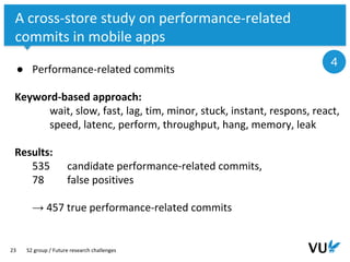 Vrije Universiteit Amsterdam
23
A cross-store study on performance-related
commits in mobile apps
S2 group / Future research challenges
4
● Performance-related commits
Keyword-based approach:
wait, slow, fast, lag, tim, minor, stuck, instant, respons, react,
speed, latenc, perform, throughput, hang, memory, leak
Results:
535 candidate performance-related commits,
78 false positives
→ 457 true performance-related commits
 