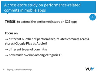 Vrije Universiteit Amsterdam
25
A cross-store study on performance-related
commits in mobile apps
THESIS: to extend the performed study on iOS apps
Focus on
→ different number of performance-related commits across
stores (Google Play vs Apple)?
→ different types of commits?
→ how much overlap among categories?
S2 group / Future research challenges
4
 