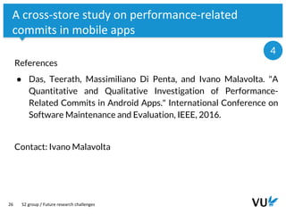Vrije Universiteit Amsterdam
26
A cross-store study on performance-related
commits in mobile apps
References
● Das, Teerath, Massimiliano Di Penta, and Ivano Malavolta. "A
Quantitative and Qualitative Investigation of Performance-
Related Commits in Android Apps." International Conference on
Software Maintenance and Evaluation, IEEE, 2016.
Contact: Ivano Malavolta
S2 group / Future research challenges
4
 