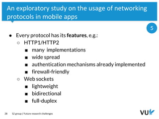 Vrije Universiteit Amsterdam
28
An exploratory study on the usage of networking
protocols in mobile apps
● Every protocol has its features, e.g.:
○ HTTP1/HTTP2
■ many implementations
■ wide spread
■ authentication mechanisms already implemented
■ firewall-friendly
○ Web sockets
■ lightweight
■ bidirectional
■ full-duplex
S2 group / Future research challenges
5
 