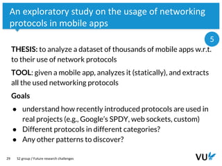 Vrije Universiteit Amsterdam
29
An exploratory study on the usage of networking
protocols in mobile apps
THESIS: to analyze a dataset of thousands of mobile apps w.r.t.
to their use of network protocols
TOOL: given a mobile app, analyzes it (statically), and extracts
all the used networking protocols
Goals
● understand how recently introduced protocols are used in
real projects (e.g., Google’s SPDY, web sockets, custom)
● Different protocols in different categories?
● Any other patterns to discover?
S2 group / Future research challenges
5
 