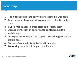 Vrije Universiteit Amsterdam
3
Roadmap
1. The hidden costs of 3rd party libraries in mobile web apps
2. Understanding how context-awareness is realized in mobile
apps
3. Hybrid mobile apps - a cross-store exploratory study
4. A cross-store study on performance-related commits in
mobile apps
5. An exploratory study on the usage of networking protocols in
mobile apps
6. Software Sustainability: A Systematic Mapping
7. Measuring the scientific impact of software
S2 group / Future research challenges
 