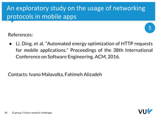 Vrije Universiteit Amsterdam
30
An exploratory study on the usage of networking
protocols in mobile apps
References:
● Li, Ding, et al. "Automated energy optimization of HTTP requests
for mobile applications." Proceedings of the 38th International
Conference on Software Engineering. ACM, 2016.
Contacts: Ivano Malavolta, Fahimeh Alizadeh
S2 group / Future research challenges
5
 