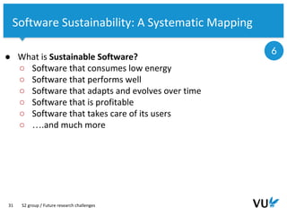Vrije Universiteit Amsterdam
31
Software Sustainability: A Systematic Mapping
● What is Sustainable Software?
○ Software that consumes low energy
○ Software that performs well
○ Software that adapts and evolves over time
○ Software that is profitable
○ Software that takes care of its users
○ ….and much more
S2 group / Future research challenges
6
 
