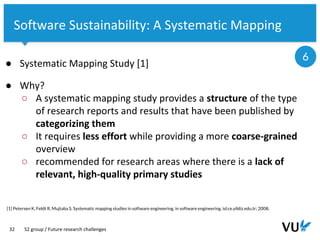 Vrije Universiteit Amsterdam
32
Software Sustainability: A Systematic Mapping
● Systematic Mapping Study [1]
● Why?
○ A systematic mapping study provides a structure of the type
of research reports and results that have been published by
categorizing them
○ It requires less effort while providing a more coarse-grained
overview
○ recommended for research areas where there is a lack of
relevant, high-quality primary studies
[1] Petersen K, Feldt R, Mujtaba S. Systematic mapping studies in software engineering. in software engineering. isl.ce.yildiz.edu.tr; 2008;
S2 group / Future research challenges
6
 