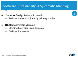 Vrije Universiteit Amsterdam
33
Software Sustainability: A Systematic Mapping
● Literature Study: Systematic search
○ Perform the search, identify primary studies
● THESIS: Systematic Mapping
○ Identify dimensions and domains
○ Perform the analysis
S2 group / Future research challenges
6
 
