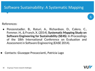 Vrije Universiteit Amsterdam
34
Software Sustainability: A Systematic Mapping
S2 group / Future research challenges
6
● Contacts: Giuseppe Procaccianti, Patricia Lago
References:
● Penzenstadler, B., Raturi, A., Richardson, D., Calero, C.,
Femmer, H., & Franch, X. (2014). Systematic Mapping Study on
Software Engineering for Sustainability (SE4S). In Proceedings
of the 18th International Conference on Evaluation and
Assessment in Software Engineering (EASE 2014).
 