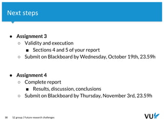 Vrije Universiteit Amsterdam
38
Next steps
S2 group / Future research challenges
● Assignment 3
○ Validity and execution
■ Sections 4 and 5 of your report
○ Submit on Blackboard by Wednesday, October 19th, 23.59h
● Assignment 4
○ Complete report
■ Results, discussion, conclusions
○ Submit on Blackboard by Thursday, November 3rd, 23.59h
 
