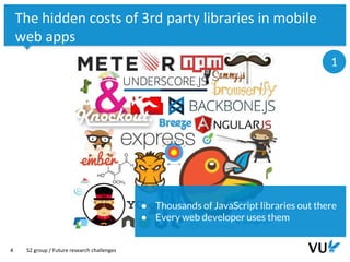 Vrije Universiteit Amsterdam
4
The hidden costs of 3rd party libraries in mobile
web apps
S2 group / Future research challenges
1
● Thousands of JavaScript libraries out there
● Every web developer uses them
 