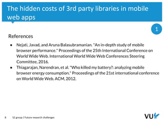Vrije Universiteit Amsterdam
8
The hidden costs of 3rd party libraries in mobile
web apps
References
● Nejati, Javad, and Aruna Balasubramanian. "An in-depth study of mobile
browser performance." Proceedings of the 25th International Conference on
World Wide Web. International World Wide Web Conferences Steering
Committee, 2016.
● Thiagarajan, Narendran, et al. "Who killed my battery?: analyzing mobile
browser energy consumption." Proceedings of the 21st international conference
on World Wide Web. ACM, 2012.
S2 group / Future research challenges
1
 