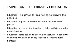 IMPORTANCE OF PRIMARY EDUCATION
• Education: Tells us ‘how to think, how to work,how to take
decisions’
• Education: imp factor which formulates the persona of
person.
• Education: promotes the knowledge skills, habbits and values,
understanding.
• Education: helps people to become an useful member of the
society and to develop an appreciation of their cultural
heritage.
 