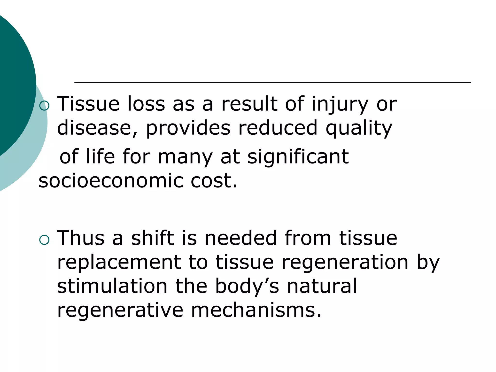 Tissue loss as a result of injury or
disease, provides reduced quality
of life for many at significant
socioeconomic cost.




Thus a shift is needed from tissue
replacement to tissue regeneration by
stimulation the body’s natural
regenerative mechanisms.

 