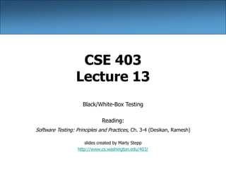 CSE 403
Lecture 13
Black/White-Box Testing
Reading:
Software Testing: Principles and Practices, Ch. 3-4 (Desikan, Ramesh)
slides created by Marty Stepp
http://www.cs.washington.edu/403/
 