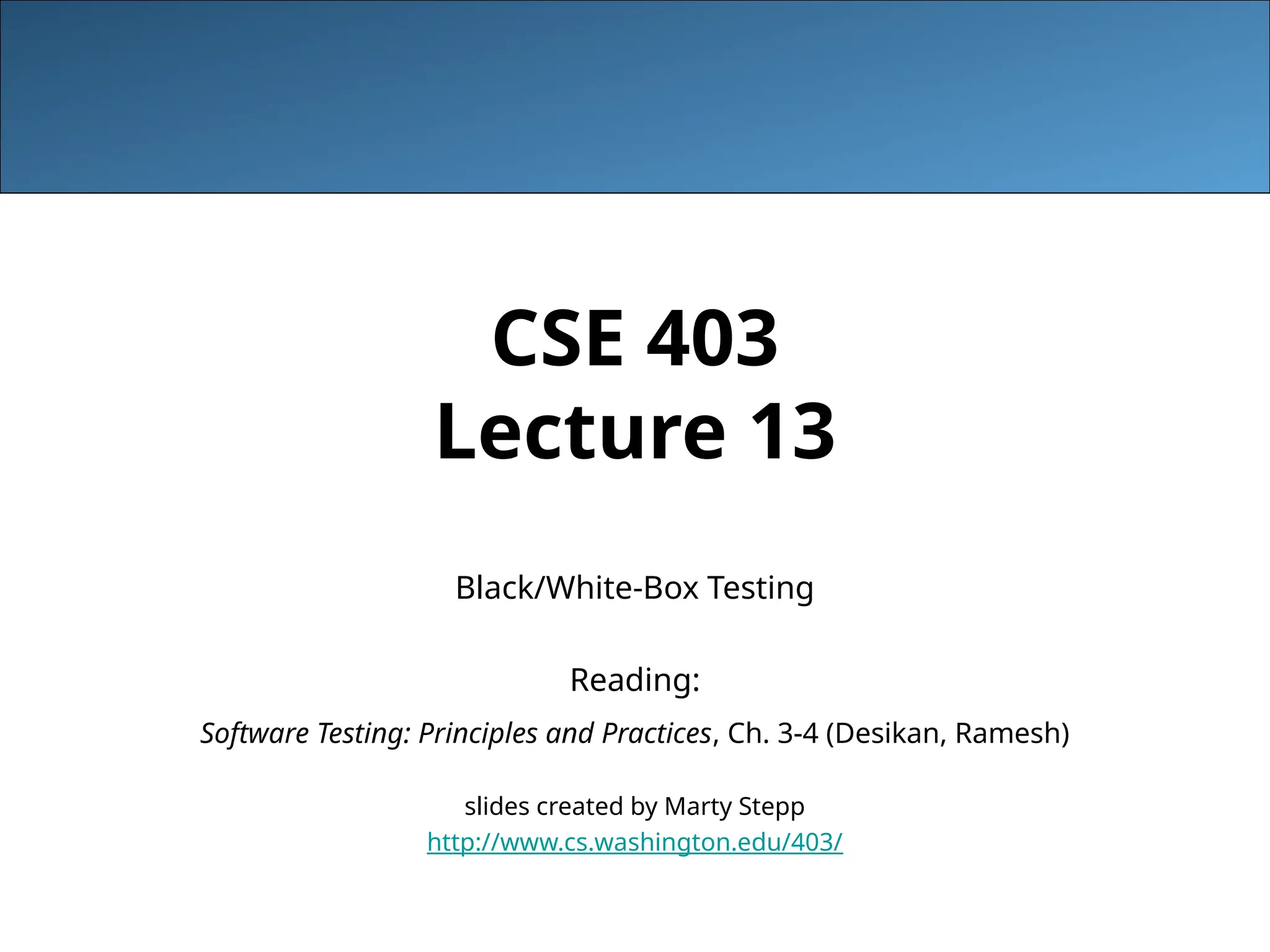 CSE 403
Lecture 13
Black/White-Box Testing
Reading:
Software Testing: Principles and Practices, Ch. 3-4 (Desikan, Ramesh)
slides created by Marty Stepp
http://www.cs.washington.edu/403/
 
