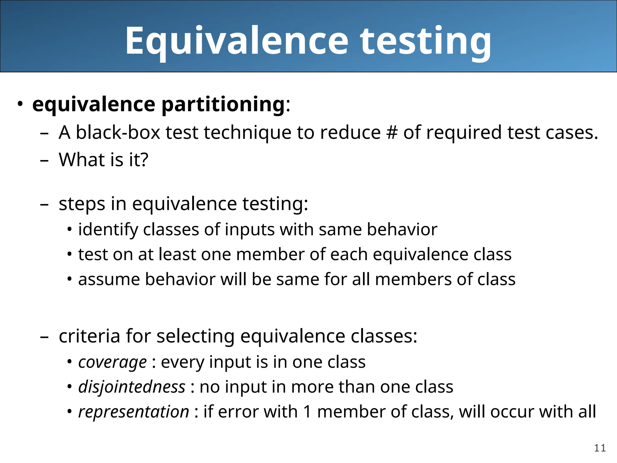 11
Equivalence testing
• equivalence partitioning:
– A black-box test technique to reduce # of required test cases.
– What is it?
– steps in equivalence testing:
• identify classes of inputs with same behavior
• test on at least one member of each equivalence class
• assume behavior will be same for all members of class
– criteria for selecting equivalence classes:
• coverage : every input is in one class
• disjointedness : no input in more than one class
• representation : if error with 1 member of class, will occur with all
 