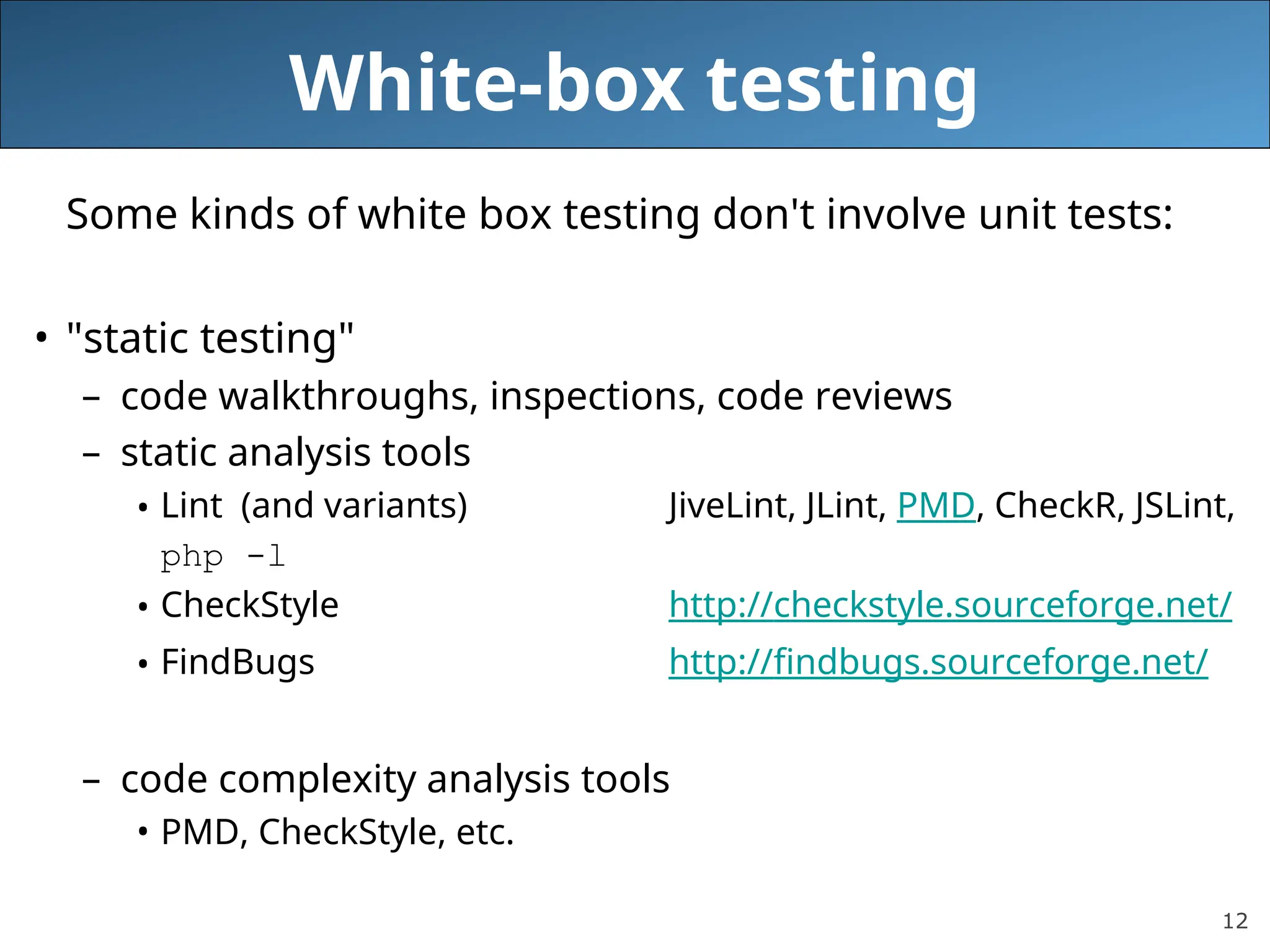 12
White-box testing
Some kinds of white box testing don't involve unit tests:
• "static testing"
– code walkthroughs, inspections, code reviews
– static analysis tools
• Lint (and variants) JiveLint, JLint, PMD, CheckR, JSLint,
php -l
• CheckStyle http://checkstyle.sourceforge.net/
• FindBugs http://findbugs.sourceforge.net/
– code complexity analysis tools
• PMD, CheckStyle, etc.
 