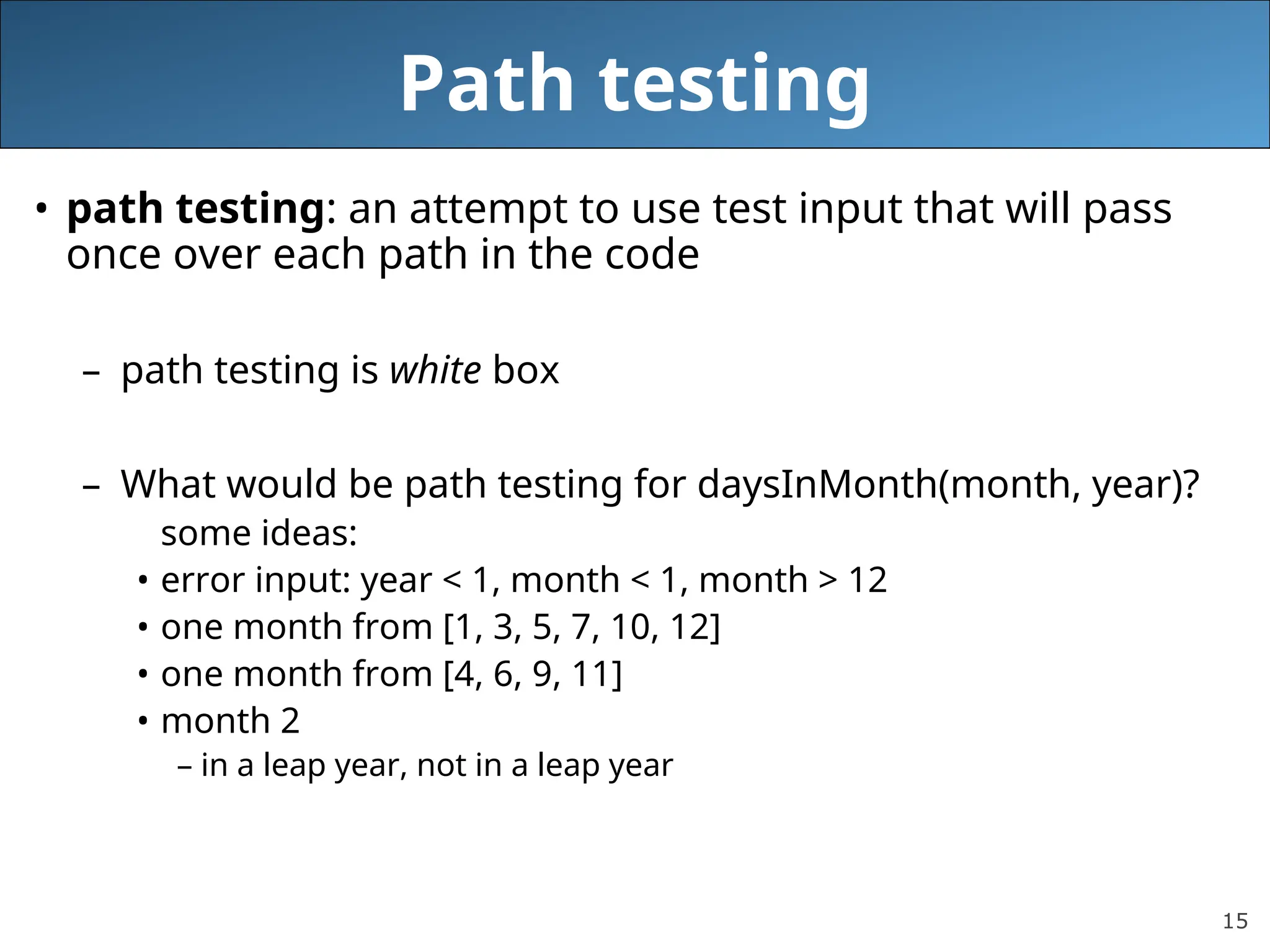 15
Path testing
• path testing: an attempt to use test input that will pass
once over each path in the code
– path testing is white box
– What would be path testing for daysInMonth(month, year)?
some ideas:
• error input: year < 1, month < 1, month > 12
• one month from [1, 3, 5, 7, 10, 12]
• one month from [4, 6, 9, 11]
• month 2
– in a leap year, not in a leap year
 