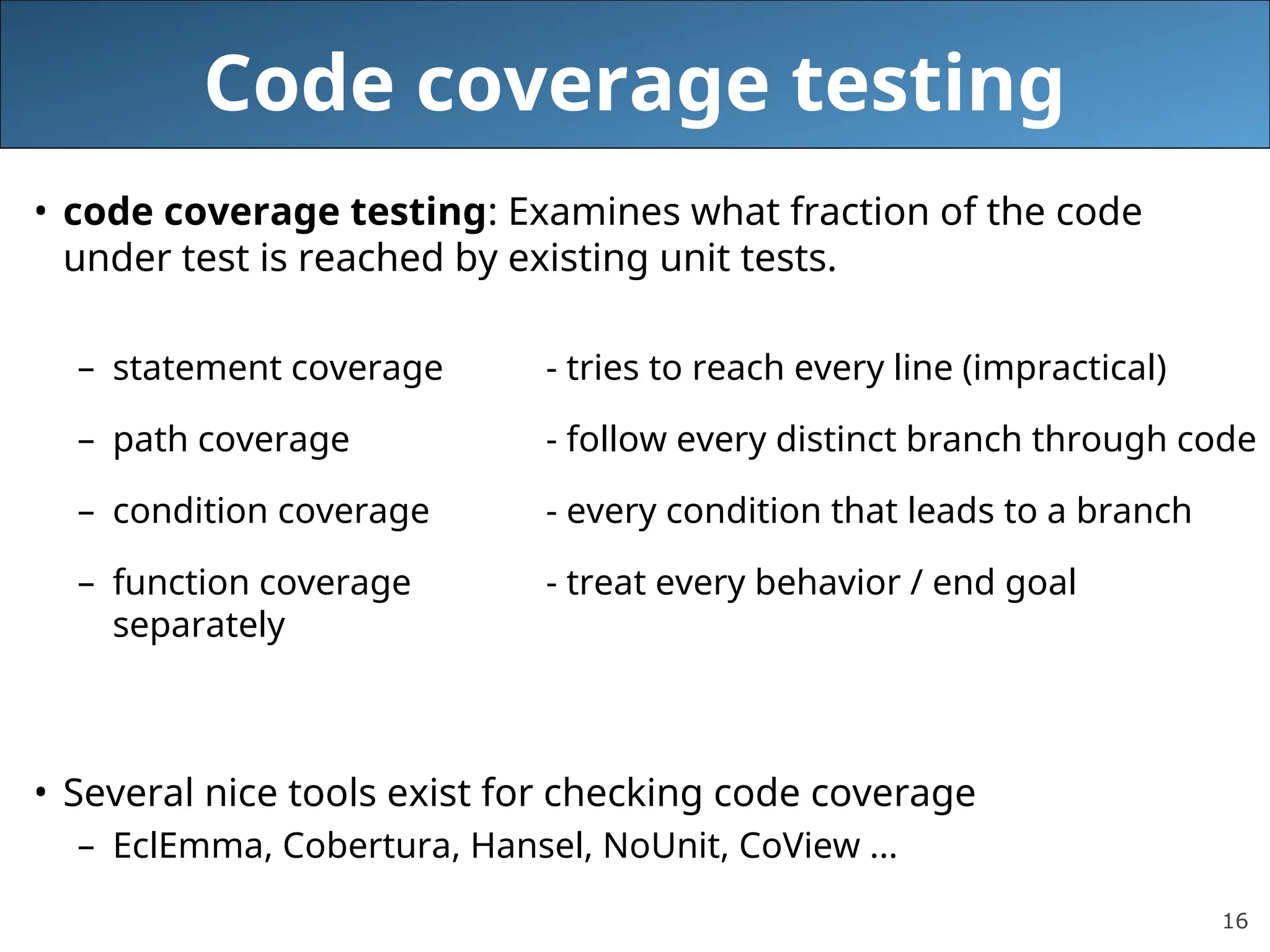 16
Code coverage testing
• code coverage testing: Examines what fraction of the code
under test is reached by existing unit tests.
– statement coverage - tries to reach every line (impractical)
– path coverage - follow every distinct branch through code
– condition coverage - every condition that leads to a branch
– function coverage - treat every behavior / end goal
separately
• Several nice tools exist for checking code coverage
– EclEmma, Cobertura, Hansel, NoUnit, CoView ...
 
