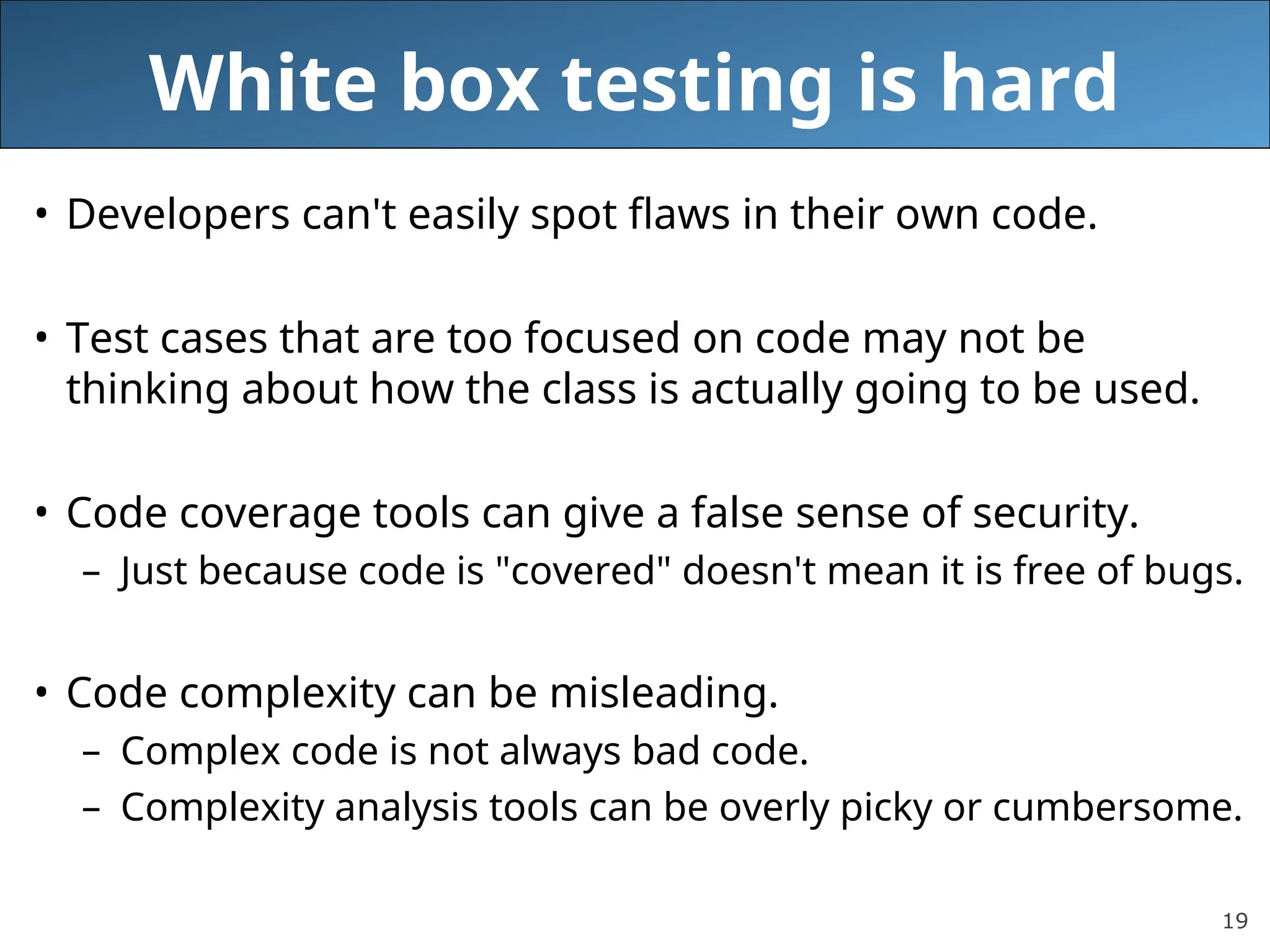 19
White box testing is hard
• Developers can't easily spot flaws in their own code.
• Test cases that are too focused on code may not be
thinking about how the class is actually going to be used.
• Code coverage tools can give a false sense of security.
– Just because code is "covered" doesn't mean it is free of bugs.
• Code complexity can be misleading.
– Complex code is not always bad code.
– Complexity analysis tools can be overly picky or cumbersome.
 