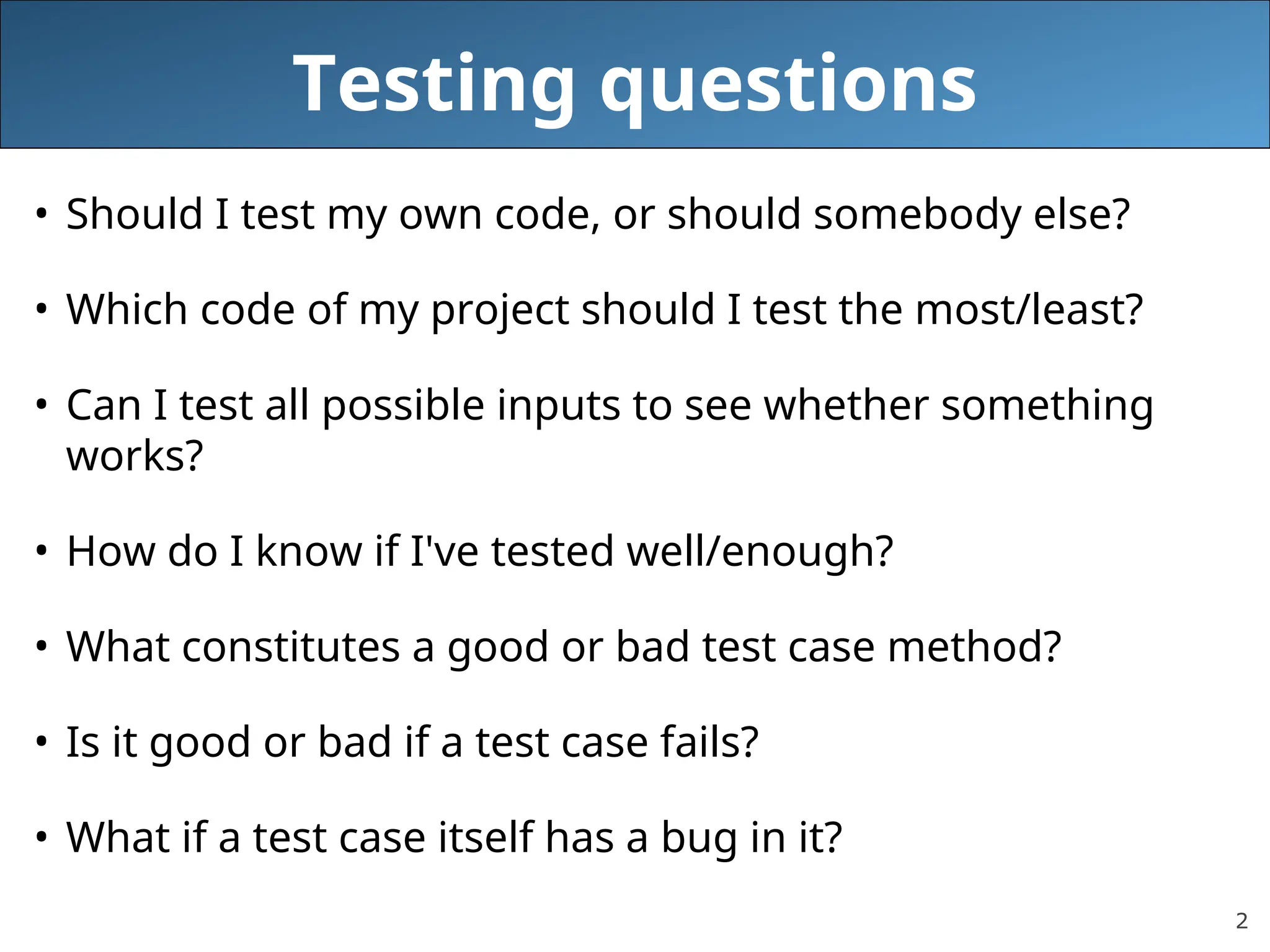2
Testing questions
• Should I test my own code, or should somebody else?
• Which code of my project should I test the most/least?
• Can I test all possible inputs to see whether something
works?
• How do I know if I've tested well/enough?
• What constitutes a good or bad test case method?
• Is it good or bad if a test case fails?
• What if a test case itself has a bug in it?
 