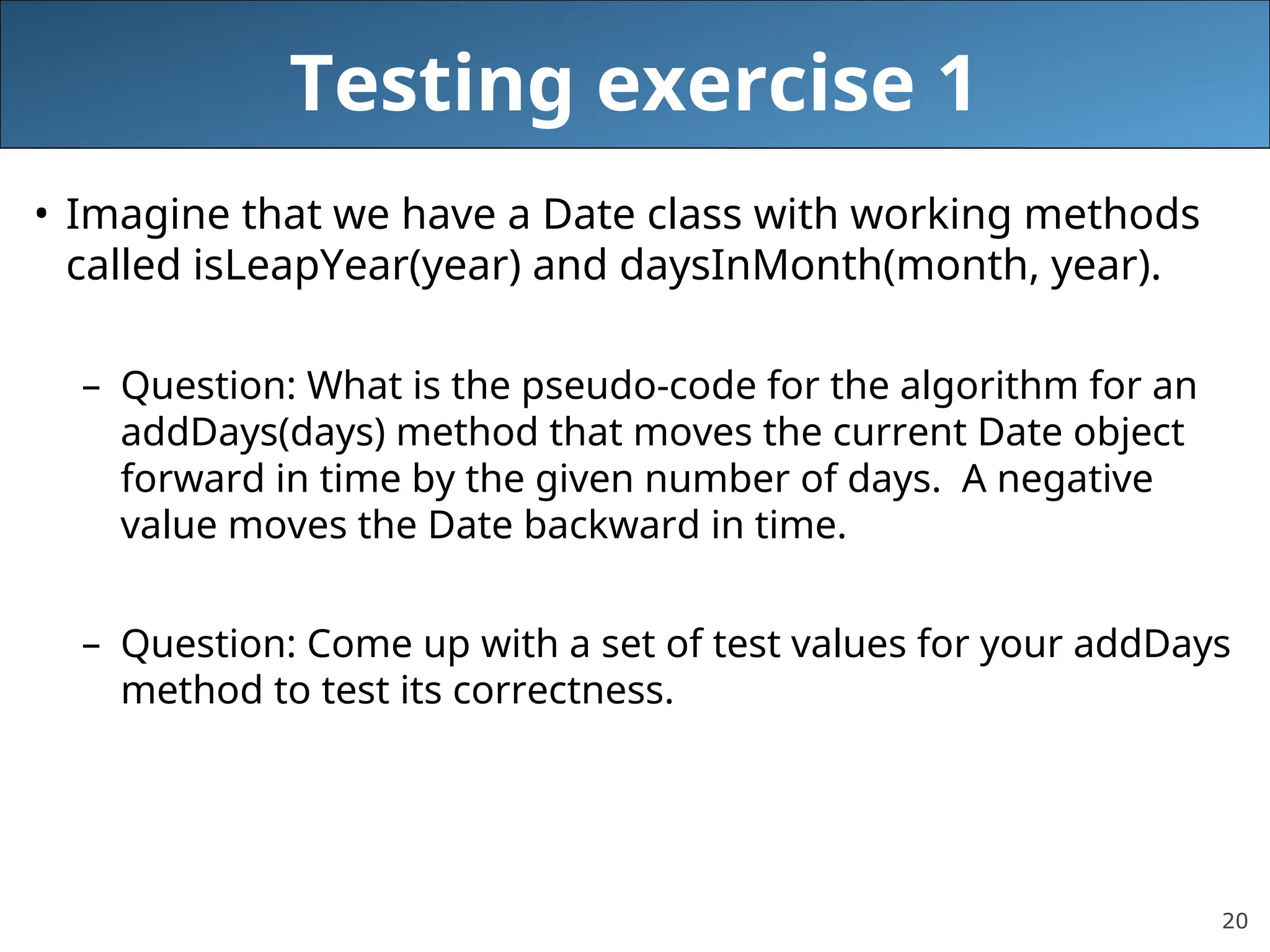 20
Testing exercise 1
• Imagine that we have a Date class with working methods
called isLeapYear(year) and daysInMonth(month, year).
– Question: What is the pseudo-code for the algorithm for an
addDays(days) method that moves the current Date object
forward in time by the given number of days. A negative
value moves the Date backward in time.
– Question: Come up with a set of test values for your addDays
method to test its correctness.
 