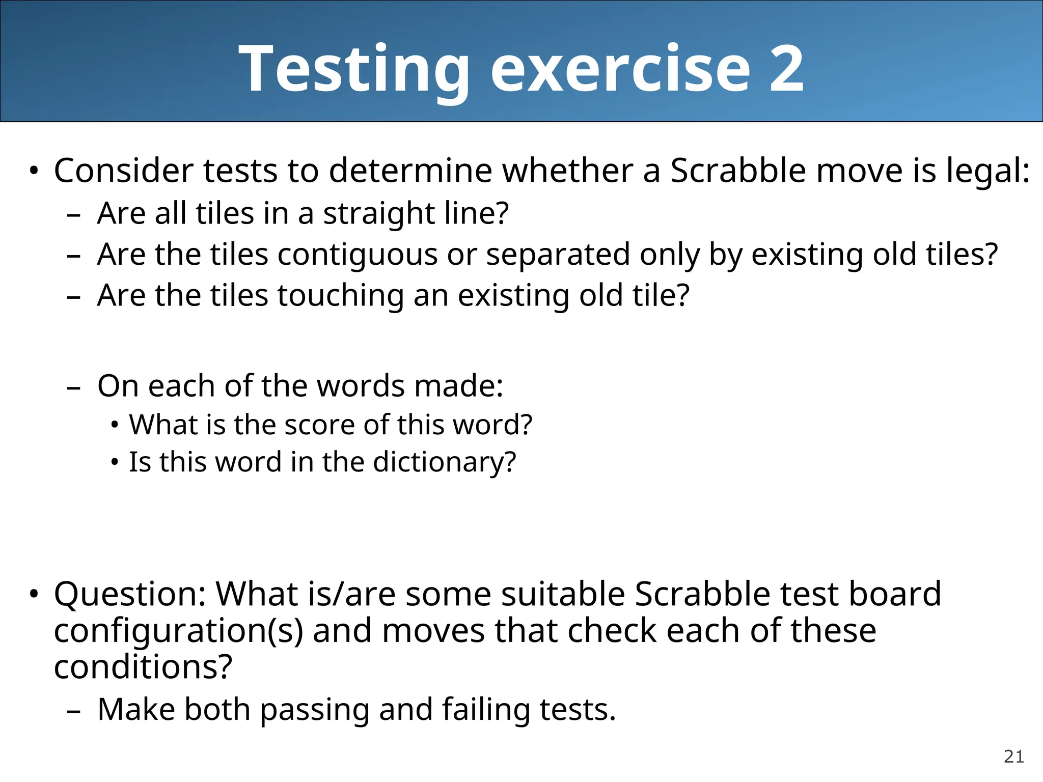 21
Testing exercise 2
• Consider tests to determine whether a Scrabble move is legal:
– Are all tiles in a straight line?
– Are the tiles contiguous or separated only by existing old tiles?
– Are the tiles touching an existing old tile?
– On each of the words made:
• What is the score of this word?
• Is this word in the dictionary?
• Question: What is/are some suitable Scrabble test board
configuration(s) and moves that check each of these
conditions?
– Make both passing and failing tests.
 