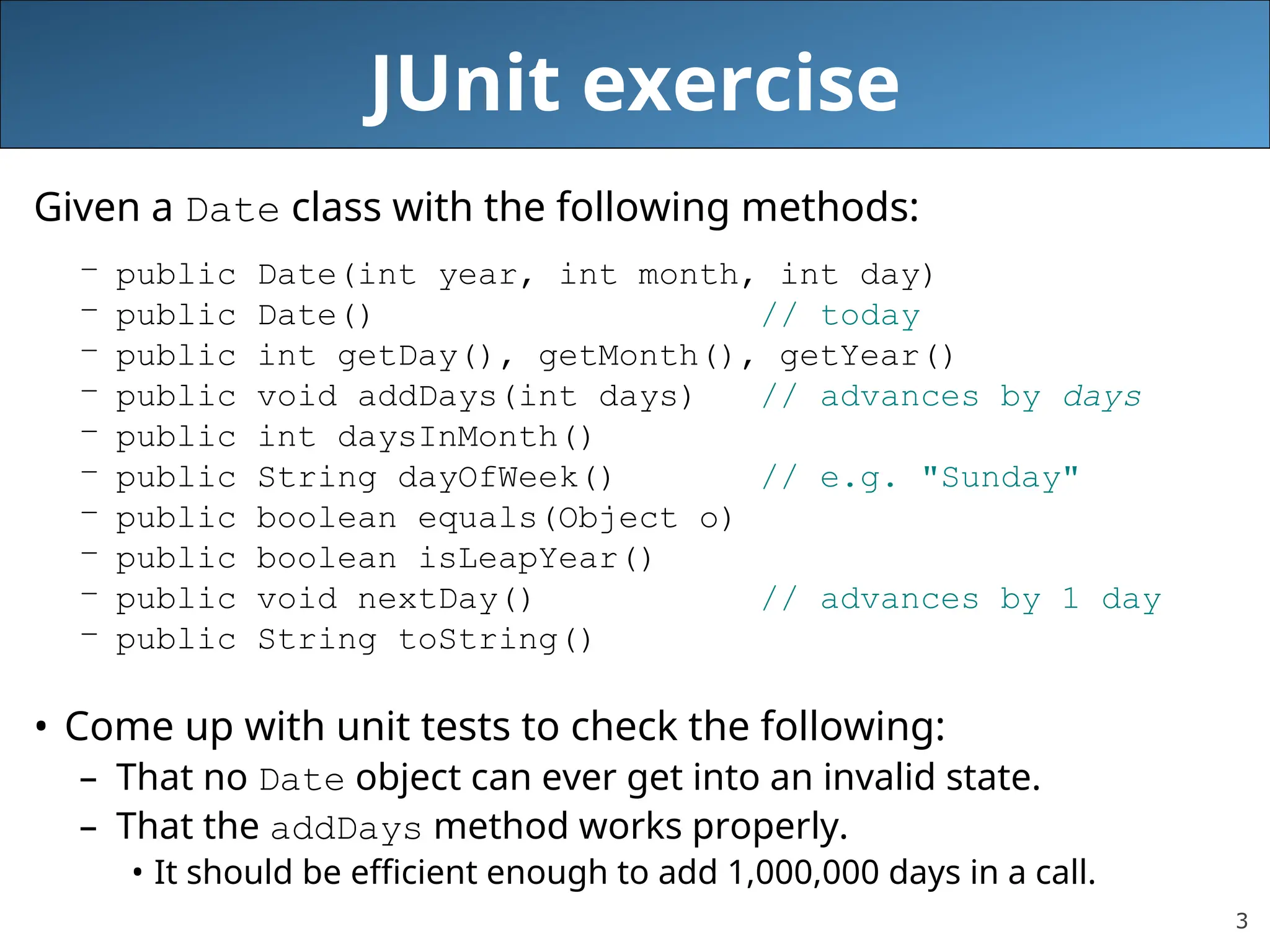 3
JUnit exercise
Given a Date class with the following methods:
– public Date(int year, int month, int day)
– public Date() // today
– public int getDay(), getMonth(), getYear()
– public void addDays(int days) // advances by days
– public int daysInMonth()
– public String dayOfWeek() // e.g. "Sunday"
– public boolean equals(Object o)
– public boolean isLeapYear()
– public void nextDay() // advances by 1 day
– public String toString()
• Come up with unit tests to check the following:
– That no Date object can ever get into an invalid state.
– That the addDays method works properly.
• It should be efficient enough to add 1,000,000 days in a call.
 