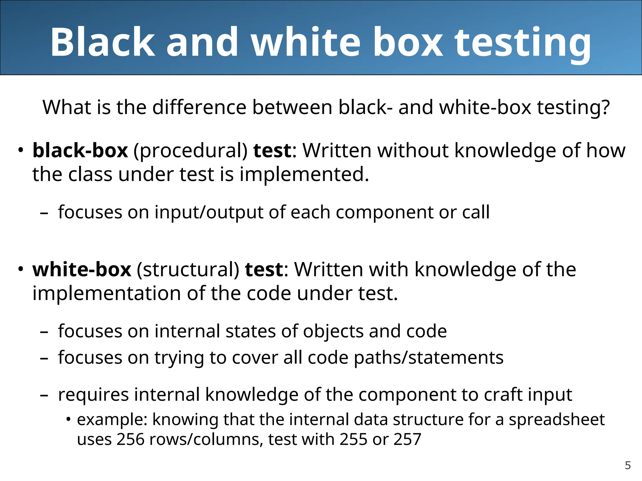 5
Black and white box testing
What is the difference between black- and white-box testing?
• black-box (procedural) test: Written without knowledge of how
the class under test is implemented.
– focuses on input/output of each component or call
• white-box (structural) test: Written with knowledge of the
implementation of the code under test.
– focuses on internal states of objects and code
– focuses on trying to cover all code paths/statements
– requires internal knowledge of the component to craft input
• example: knowing that the internal data structure for a spreadsheet
uses 256 rows/columns, test with 255 or 257
 