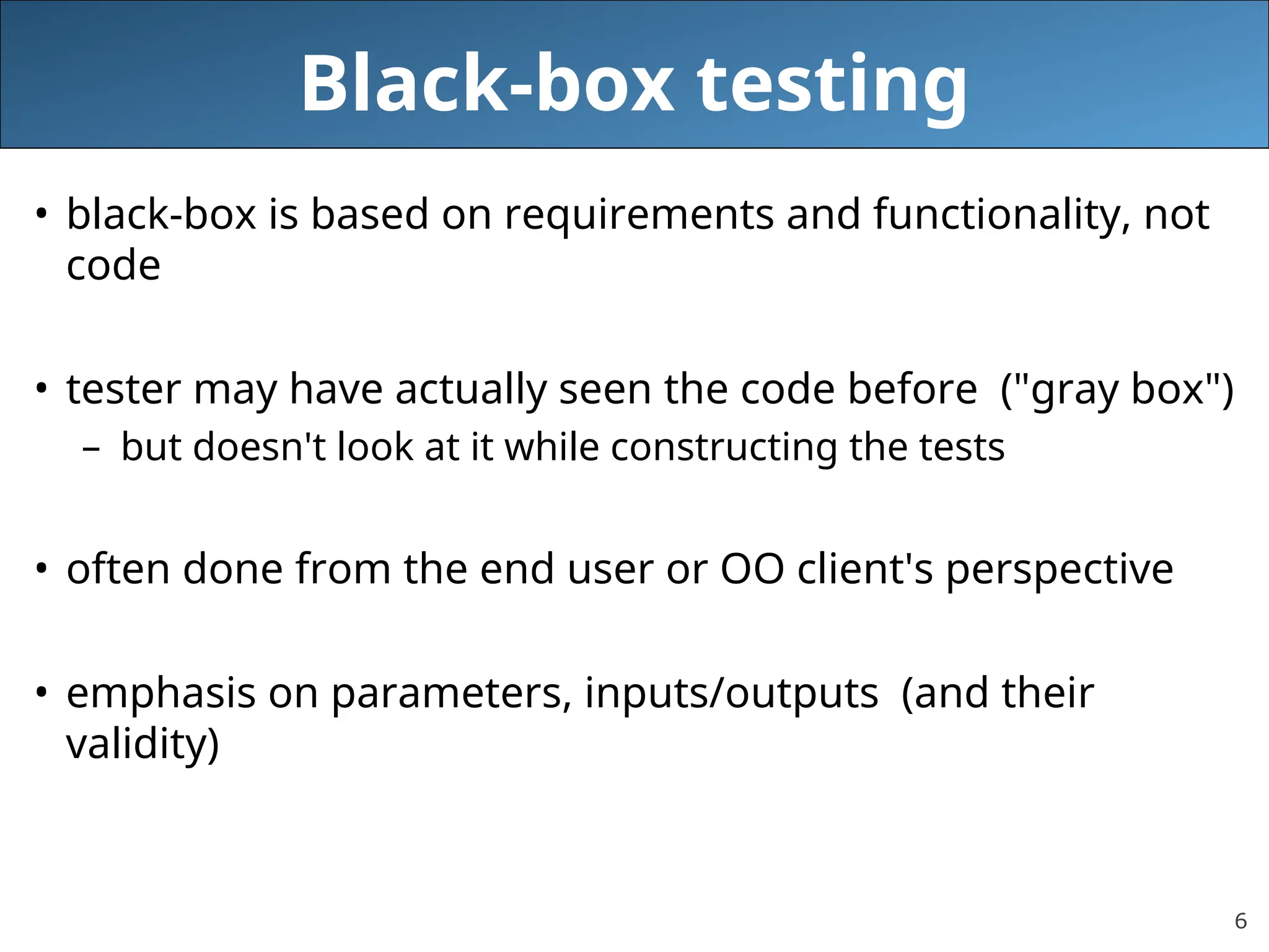 6
Black-box testing
• black-box is based on requirements and functionality, not
code
• tester may have actually seen the code before ("gray box")
– but doesn't look at it while constructing the tests
• often done from the end user or OO client's perspective
• emphasis on parameters, inputs/outputs (and their
validity)
 
