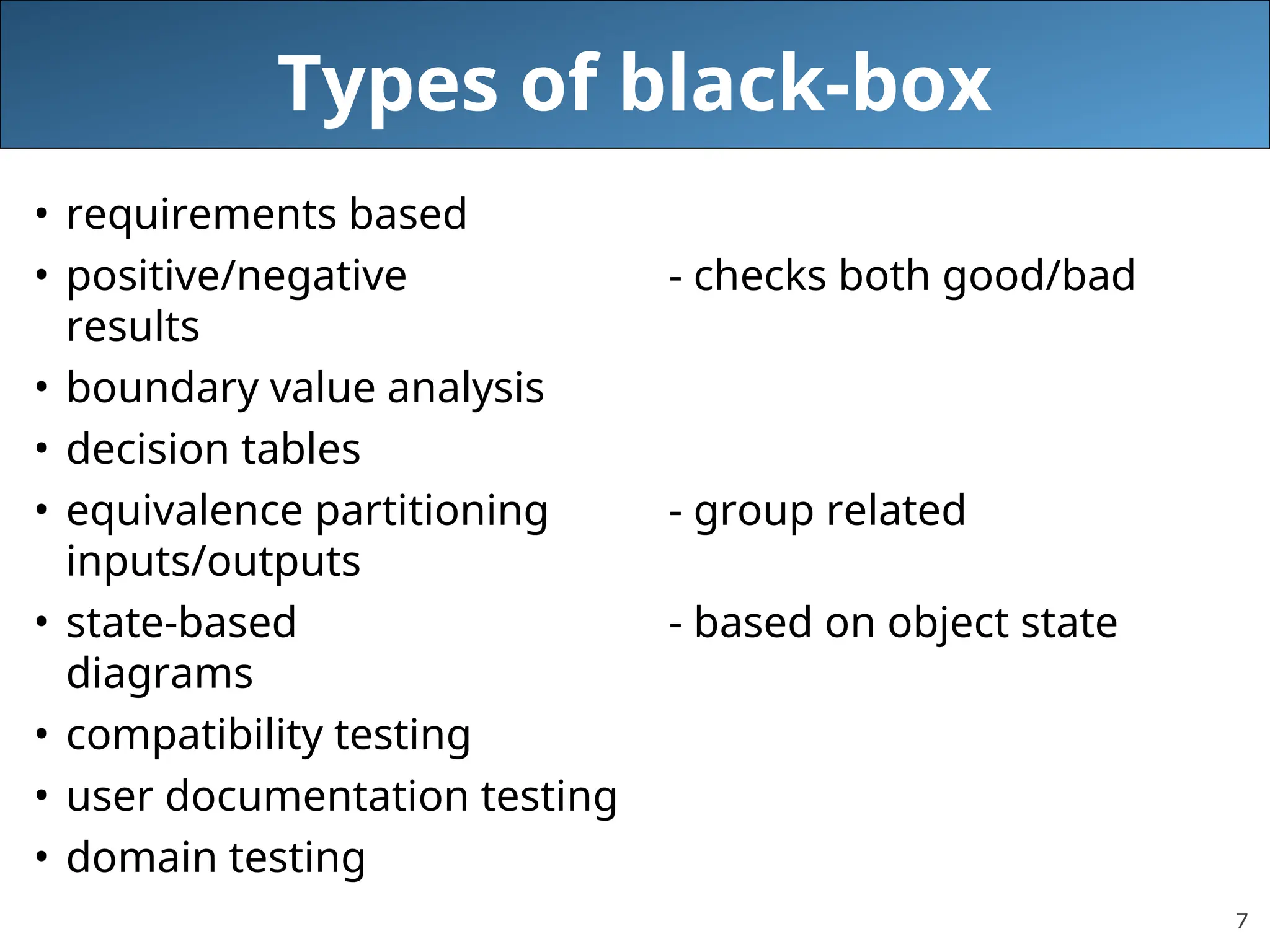 7
Types of black-box
• requirements based
• positive/negative - checks both good/bad
results
• boundary value analysis
• decision tables
• equivalence partitioning - group related
inputs/outputs
• state-based - based on object state
diagrams
• compatibility testing
• user documentation testing
• domain testing
 