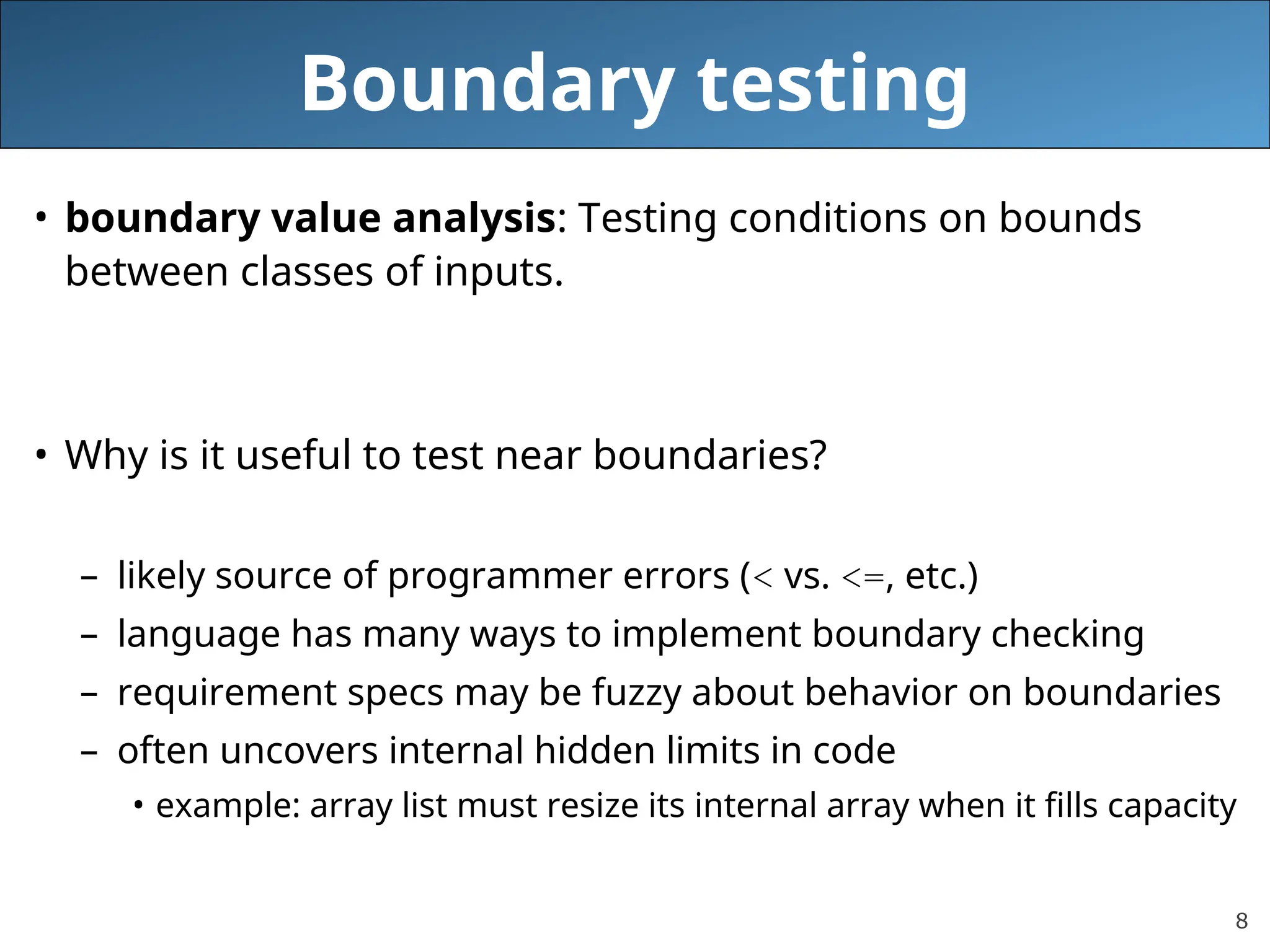 8
Boundary testing
• boundary value analysis: Testing conditions on bounds
between classes of inputs.
• Why is it useful to test near boundaries?
– likely source of programmer errors (< vs. <=, etc.)
– language has many ways to implement boundary checking
– requirement specs may be fuzzy about behavior on boundaries
– often uncovers internal hidden limits in code
• example: array list must resize its internal array when it fills capacity
 