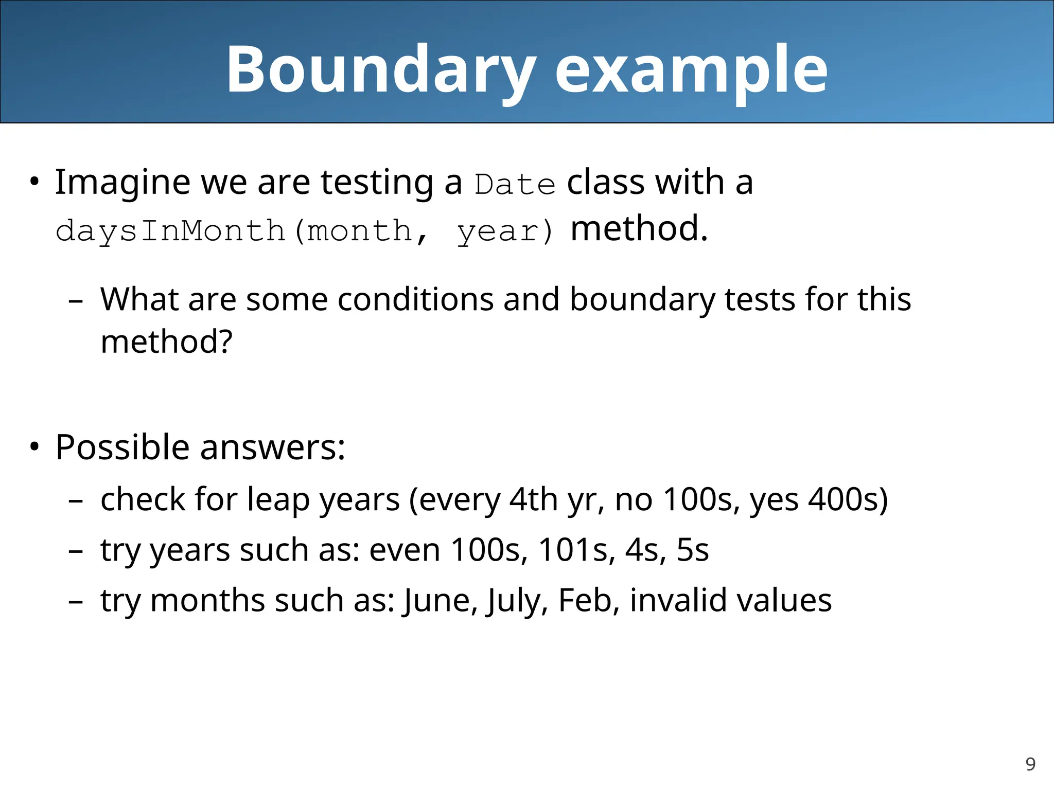 9
Boundary example
• Imagine we are testing a Date class with a
daysInMonth(month, year) method.
– What are some conditions and boundary tests for this
method?
• Possible answers:
– check for leap years (every 4th yr, no 100s, yes 400s)
– try years such as: even 100s, 101s, 4s, 5s
– try months such as: June, July, Feb, invalid values
 