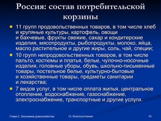 Россия: состав потребительской корзины 11 групп продовольственных товаров, в том числе хлеб и крупяные культуры, картофель, овощи и бахчевые, фрукты свежие, сахар и кондитерские изделия, мясопродукты, рыбопродукты, молоко, яйца, масло растительное и другие жиры, соль, чай, специи; 10 групп непродовольственных товаров, в том числе пальто, костюмы и платья, белье, чулочно-носочные изделия, головные уборы, обувь, школьно-письменные товары, постельное белье, культурно-бытовые и хозяйственные товары, предметы санитарии и лекарства; 7 видов услуг, в том числе оплата жилья, центральное отопление, водоснабжение, газоснабжение, электроснабжение, транспортные и другие услуги. 