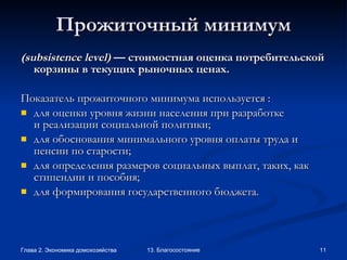 Прожиточный минимум ( subsistence   level )  — стоимостная оценка потребительской корзины в текущих рыночных ценах. Показатель прожиточного минимума используется : для оценки уровня жизни населения при разработке и реализации социальной политики; для обоснования минимального уровня оплаты труда и пенсии по старости; для определения размеров социальных выплат, таких, как стипендии и пособия; для формирования государственного бюджета. 