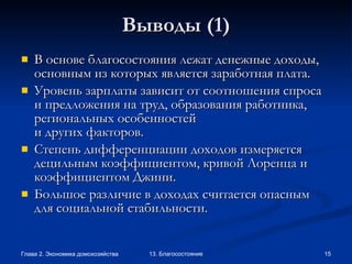 Выводы  (1) В основе благосостояния лежат денежные доходы, основным из которых является заработная плата.  Уровень зарплаты зависит от соотношения спроса и предложения на труд, образования работника, региональных особенностей и других факторов. Степень дифференциации доходов измеряется децильным коэффициентом, кривой Лоренца и коэффициентом Джини.  Большое различие в доходах считается опасным для социальной стабильности. 