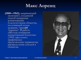 Макс Лоренц (1880 —1 962) ,  американский экономист, создавший способ измерения концентрации благосостояния общества, получивший позже название “крив ая  Лоренца”. В работе «Методы измерения концентрации богатства» (1905) предложил графическое представление неравенства  распределения доходов в обществе.   
