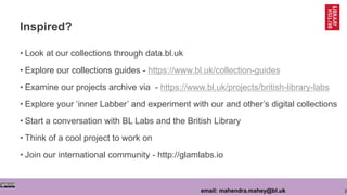 2email: mahendra.mahey@bl.uk
Inspired?
• Look at our collections through data.bl.uk
• Explore our collections guides - https://www.bl.uk/collection-guides
• Examine our projects archive via - https://www.bl.uk/projects/british-library-labs
• Explore your ‘inner Labber’ and experiment with our and other’s digital collections
• Start a conversation with BL Labs and the British Library
• Think of a cool project to work on
• Join our international community - http://glamlabs.io