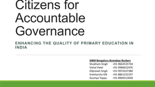 Citizens for
Accountable
Governance
ENHANCING THE QUALITY OF PRIMARY EDUCATION IN
INDIA
SIBM Bengaluru Bomabay Rockers
Shubham Singh +91-9663535734
Vishal Patel +91-9986652476
Dilpreeet Singh +91-9972437380
Sreeharsha GN +91-8861222337
Soumya Toppo +91-8904313058
 