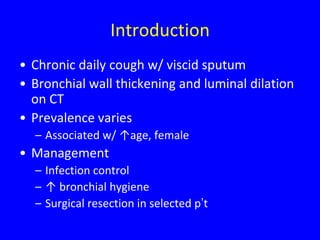 Introduction
• Chronic daily cough w/ viscid sputum
• Bronchial wall thickening and luminal dilation
  on CT
• Prevalence varies
  – Associated w/ ↑age, female
• Management
  – Infection control
  – ↑ bronchial hygiene
  – Surgical resection in selected p’t
 