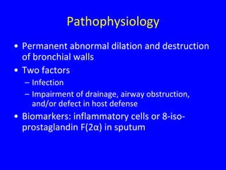 Pathophysiology
• Permanent abnormal dilation and destruction
  of bronchial walls
• Two factors
  – Infection
  – Impairment of drainage, airway obstruction,
    and/or defect in host defense
• Biomarkers: inflammatory cells or 8-iso-
  prostaglandin F(2α) in sputum
 