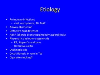 Etiology
• Pulmonary infections
   – viral, mycoplasma, TB, MAC
• Airway obstruction
• Defective host defenses
• ABPA (allergic bronchopulmonary aspergillosis)
• Rheumatic and other systemic dz
   – RA, Sjogren’s syndrome
   – Ulcerative colitis
• Dyskinetic cilia
• Cystic fibrosis ← rare in TW
• Cigarette smoking?
 