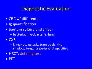 Diagnostic Evaluation
• CBC w/ differential
• Ig quantification
• Sputum culture and smear
  – bacteria, mycobacteria, fungi
• CXR
  – Linear atelectasis, tram track, ring
    shadow, irregular peripheral opacities
• HRCT: defining test
• PFT
 