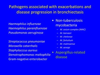 Pathogens associated with exacerbations and
    disease progression in bronchiectasis
                             • Non-tuberculosis
Haemophilus influenzae         mycobacteria
Haemophilus parainfluenzae     –   M. avium complex (MAC)
Pseudomonas aeruginosa         –   M. kansasii
                               –   M. chelonae
                               –   M. fortuitum
Streptococcus pneumoniae
                               –   M. malmoense
Moraxella catarrhalis          –   M. xenopi
Staphylocccus aureus
                             • Aspergillus-related
Stenotrophomonas maltophilia
Gram-negative enterobacter
                               disease
 