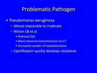 Problematic Pathogen
• Pseudomonas aeruginosa
  – Almost impossible to irradicate
  – Wilson CB et al.
     • Reduced QoL
     • More extensive bronchiectasis on CT
     • Increased number of hospitalizations
  – Ciprofloxacin quickly develops resistance
 