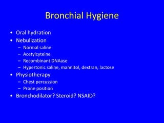 Bronchial Hygiene
• Oral hydration
• Nebulization
   –   Normal saline
   –   Acetylcyteine
   –   Recombinant DNAase
   –   Hypertonic saline, mannitol, dextran, lactose
• Physiotherapy
   – Chest percussion
   – Prone position
• Bronchodilator? Steroid? NSAID?
 