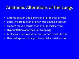 Anatomic Alterations of the Lungs

•   Chronic dilation and distortion of bronchial airways
•   Excessive production of often foul-smelling sputum
•   Smooth muscle constriction of bronchial airways
•   Hyperinflation of alveoli (air-trapping)
•   Atelectasis, consolidation, and parenchymal fibrosis
•   Hemorrhage secondary to bronchial arterial erosion
 