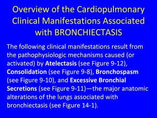 Overview of the Cardiopulmonary
 Clinical Manifestations Associated
       with BRONCHIECTASIS
The following clinical manifestations result from
the pathophysiologic mechanisms caused (or
activated) by Atelectasis (see Figure 9-12),
Consolidation (see Figure 9-8), Bronchospasm
(see Figure 9-10), and Excessive Bronchial
Secretions (see Figure 9-11)—the major anatomic
alterations of the lungs associated with
bronchiectasis (see Figure 14-1).
 