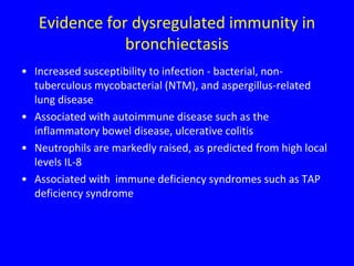 Evidence for dysregulated immunity in
               bronchiectasis
• Increased susceptibility to infection - bacterial, non-
  tuberculous mycobacterial (NTM), and aspergillus-related
  lung disease
• Associated with autoimmune disease such as the
  inflammatory bowel disease, ulcerative colitis
• Neutrophils are markedly raised, as predicted from high local
  levels IL-8
• Associated with immune deficiency syndromes such as TAP
  deficiency syndrome
 